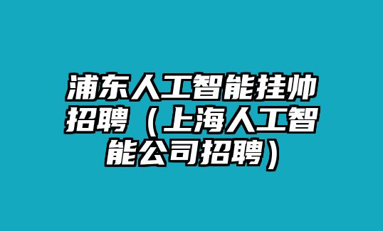 浦東人工智能掛帥招聘（上海人工智能公司招聘）
