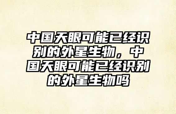 中國(guó)天眼可能已經(jīng)識(shí)別的外星生物，中國(guó)天眼可能已經(jīng)識(shí)別的外星生物嗎