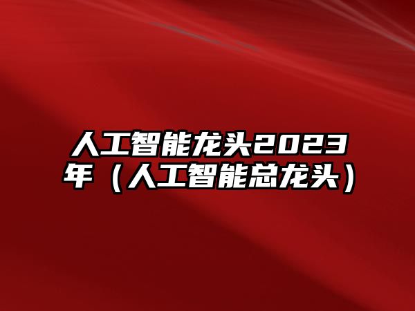 人工智能龍頭2023年（人工智能總龍頭）