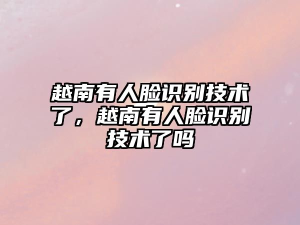 越南有人臉識(shí)別技術(shù)了，越南有人臉識(shí)別技術(shù)了嗎